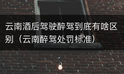 云南酒后驾驶醉驾到底有啥区别（云南醉驾处罚标准）
