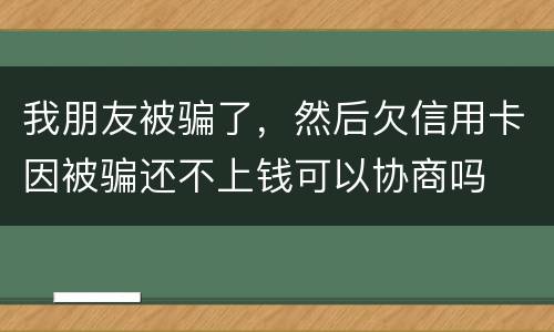 我朋友被骗了，然后欠信用卡因被骗还不上钱可以协商吗