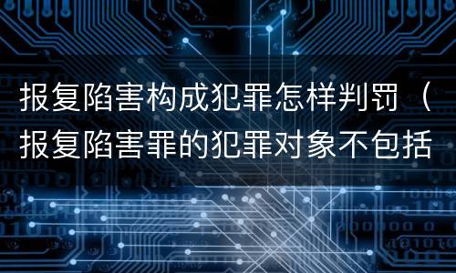 报复陷害构成犯罪怎样判罚（报复陷害罪的犯罪对象不包括）