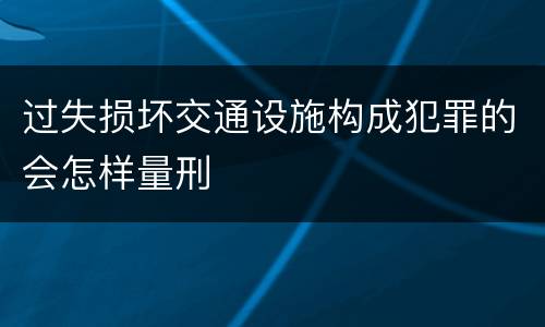 过失损坏交通设施构成犯罪的会怎样量刑