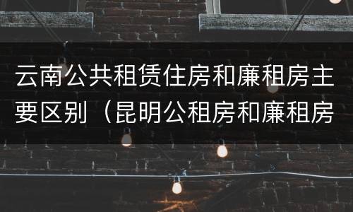 云南公共租赁住房和廉租房主要区别（昆明公租房和廉租房的区别）