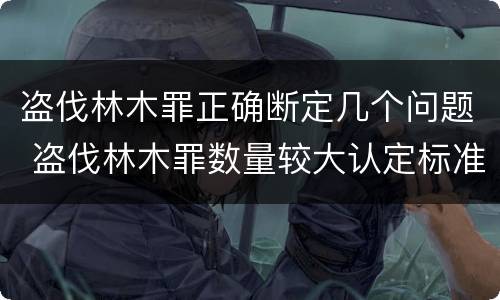 盗伐林木罪正确断定几个问题 盗伐林木罪数量较大认定标准