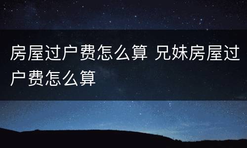 房屋过户费怎么算 兄妹房屋过户费怎么算