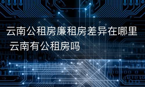 云南公租房廉租房差异在哪里 云南有公租房吗