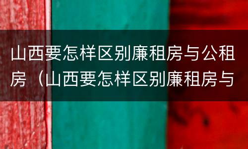 山西要怎样区别廉租房与公租房（山西要怎样区别廉租房与公租房呢）
