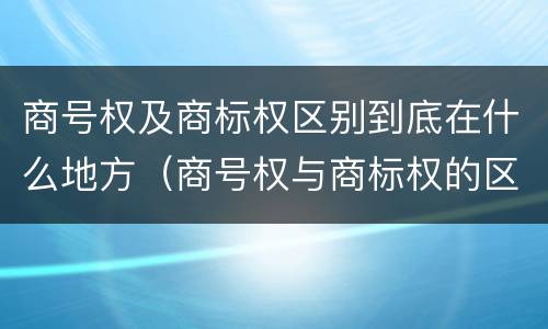 商号权及商标权区别到底在什么地方（商号权与商标权的区别）