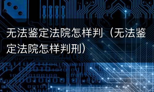 无法鉴定法院怎样判（无法鉴定法院怎样判刑）