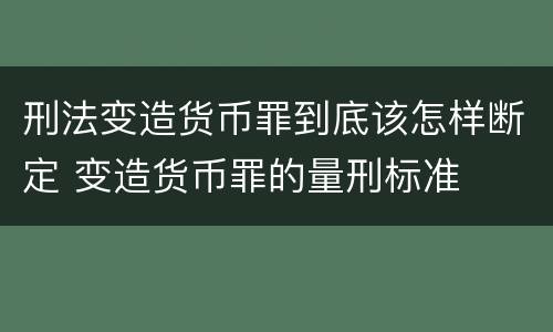 刑法变造货币罪到底该怎样断定 变造货币罪的量刑标准