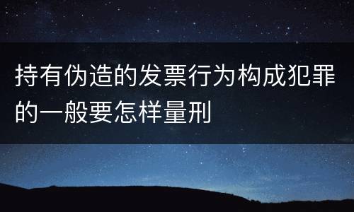 持有伪造的发票行为构成犯罪的一般要怎样量刑