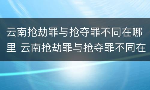 云南抢劫罪与抢夺罪不同在哪里 云南抢劫罪与抢夺罪不同在哪里处理