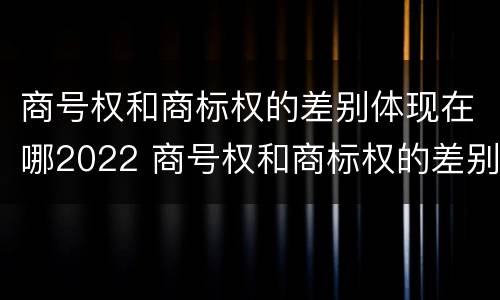 商号权和商标权的差别体现在哪2022 商号权和商标权的差别体现在哪2022年