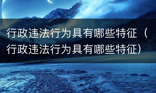 行政违法行为具有哪些特征（行政违法行为具有哪些特征）