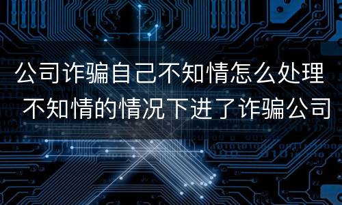 公司诈骗自己不知情怎么处理 不知情的情况下进了诈骗公司怎么办