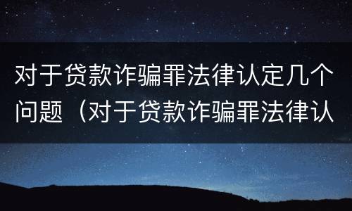 对于贷款诈骗罪法律认定几个问题（对于贷款诈骗罪法律认定几个问题可以立案）