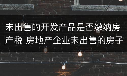 未出售的开发产品是否缴纳房产税 房地产企业未出售的房子是否要交房产税