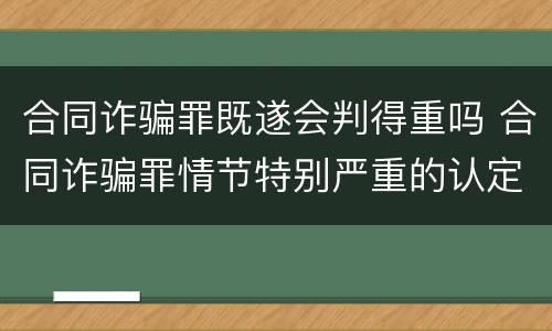 合同诈骗罪既遂会判得重吗 合同诈骗罪情节特别严重的认定