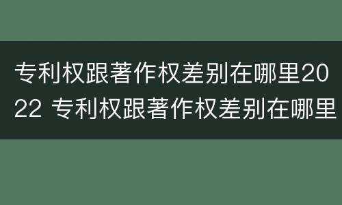 专利权跟著作权差别在哪里2022 专利权跟著作权差别在哪里2022年