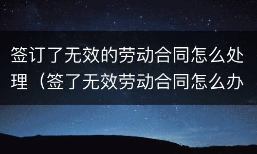 签订了无效的劳动合同怎么处理（签了无效劳动合同怎么办）
