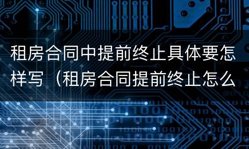 租房合同中提前终止具体要怎样写（租房合同提前终止怎么写）