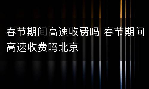 春节期间高速收费吗 春节期间高速收费吗北京