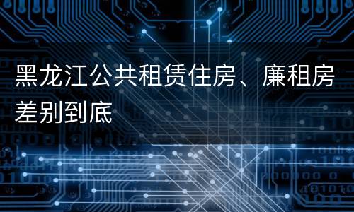 黑龙江公共租赁住房、廉租房差别到底