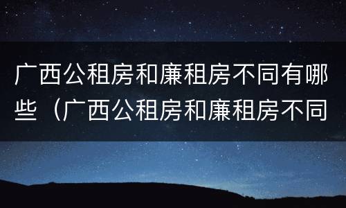 广西公租房和廉租房不同有哪些（广西公租房和廉租房不同有哪些政策）