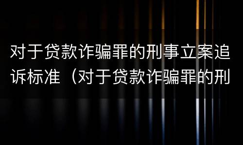 对于贷款诈骗罪的刑事立案追诉标准（对于贷款诈骗罪的刑事立案追诉标准是多少）