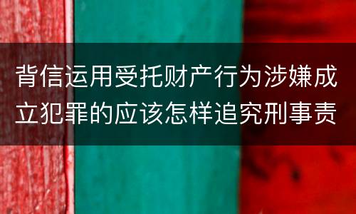 背信运用受托财产行为涉嫌成立犯罪的应该怎样追究刑事责任