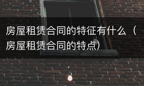 房屋租赁合同的特征有什么（房屋租赁合同的特点）