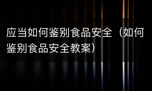 应当如何鉴别食品安全（如何鉴别食品安全教案）
