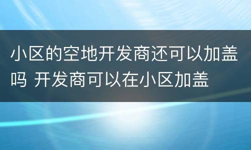 小区的空地开发商还可以加盖吗 开发商可以在小区加盖