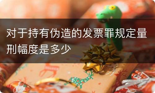 对于持有伪造的发票罪规定量刑幅度是多少