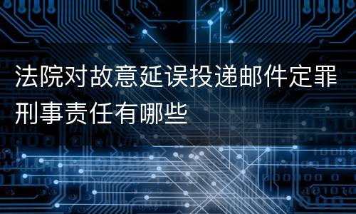 法院对故意延误投递邮件定罪刑事责任有哪些