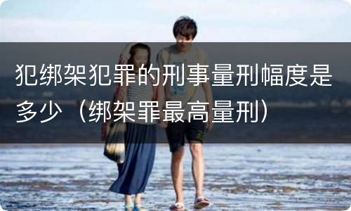 犯绑架犯罪的刑事量刑幅度是多少（绑架罪最高量刑）