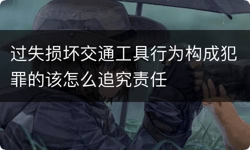 过失损坏交通工具行为构成犯罪的该怎么追究责任