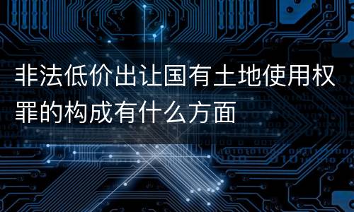 非法低价出让国有土地使用权罪的构成有什么方面