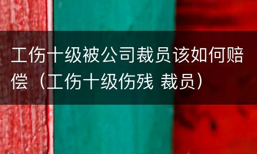 工伤十级被公司裁员该如何赔偿（工伤十级伤残 裁员）