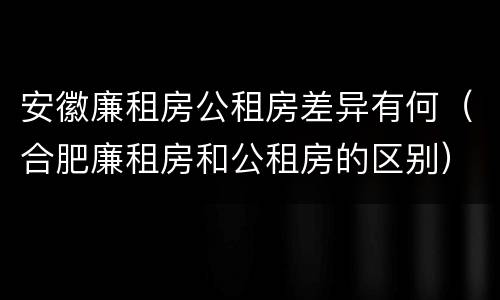 安徽廉租房公租房差异有何（合肥廉租房和公租房的区别）