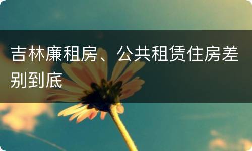 吉林廉租房、公共租赁住房差别到底