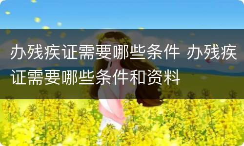 办残疾证需要哪些条件 办残疾证需要哪些条件和资料