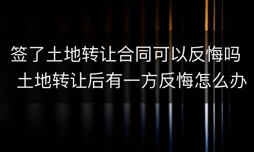 签了土地转让合同可以反悔吗 土地转让后有一方反悔怎么办