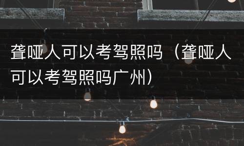 聋哑人可以考驾照吗（聋哑人可以考驾照吗广州）