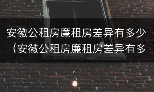 安徽公租房廉租房差异有多少（安徽公租房廉租房差异有多少个）