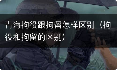 青海拘役跟拘留怎样区别（拘役和拘留的区别）