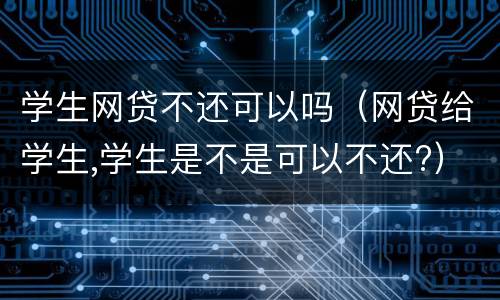 学生网贷不还可以吗（网贷给学生,学生是不是可以不还?）