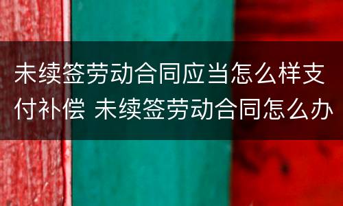 未续签劳动合同应当怎么样支付补偿 未续签劳动合同怎么办
