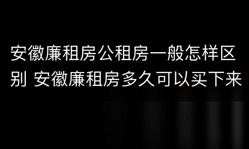 安徽廉租房公租房一般怎样区别 安徽廉租房多久可以买下来