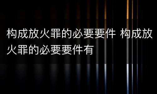 构成放火罪的必要要件 构成放火罪的必要要件有
