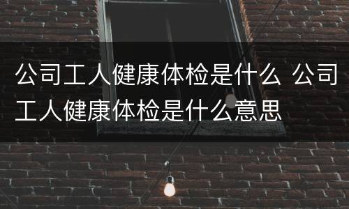 公司工人健康体检是什么 公司工人健康体检是什么意思