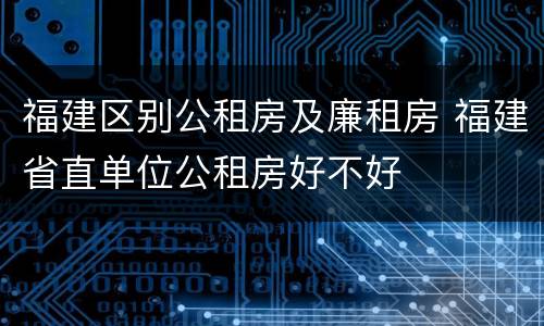 福建区别公租房及廉租房 福建省直单位公租房好不好